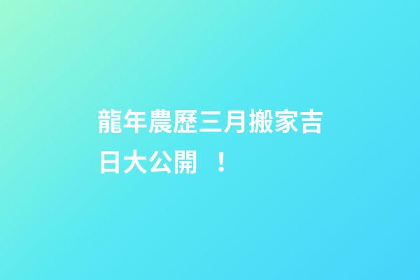 龍年農歷三月搬家吉日大公開！
